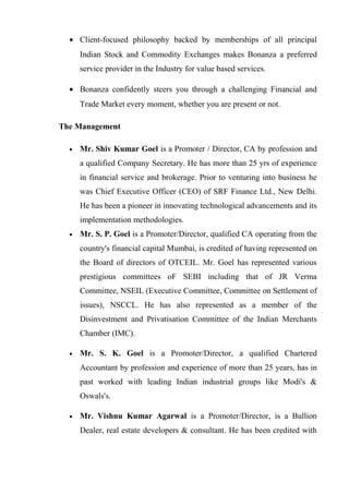 • Client-focused philosophy backed by memberships of all principal
Indian Stock and Commodity Exchanges makes Bonanza a preferred
service provider in the Industry for value based services.
• Bonanza confidently steers you through a challenging Financial and
Trade Market every moment, whether you are present or not.
The Management
• Mr. Shiv Kumar Goel is a Promoter / Director, CA by profession and
a qualified Company Secretary. He has more than 25 yrs of experience
in financial service and brokerage. Prior to venturing into business he
was Chief Executive Officer (CEO) of SRF Finance Ltd., New Delhi.
He has been a pioneer in innovating technological advancements and its
implementation methodologies.
• Mr. S. P. Goel is a Promoter/Director, qualified CA operating from the
country's financial capital Mumbai, is credited of having represented on
the Board of directors of OTCEIL. Mr. Goel has represented various
prestigious committees oF SEBI including that of JR Verma
Committee, NSEIL (Executive Committee, Committee on Settlement of
issues), NSCCL. He has also represented as a member of the
Disinvestment and Privatisation Committee of the Indian Merchants
Chamber (IMC).
• Mr. S. K. Goel is a Promoter/Director, a qualified Chartered
Accountant by profession and experience of more than 25 years, has in
past worked with leading Indian industrial groups like Modi's &
Oswals's.
• Mr. Vishnu Kumar Agarwal is a Promoter/Director, is a Bullion
Dealer, real estate developers & consultant. He has been credited with
 