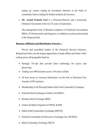 setting up various trading & investment channels in the field of
commodity futures trading for Indian residents & investors.
• Mr. Anand Prakash Goel is a Promoter/Director and a practicing
Chartered Accountant with over 23 years of experience.
The management team of Bonanza comprises of Chartered Accountants,
MBAs, IT Professionals and Engineers, in addition to senior professionals
in the financial field.
Bonanza Affiliation and Distribution Network :-
Proven and accredited leaders in the Financial Services business,
Bonanza provides you the unique opportunity to trade offline and online while
cutting across all geographic barriers.
• Strategic Tie-ups that provide latest technology for access and
processing.
• Trading over 900 locations across 310 cities in India
• 24 hour access to Account Information via the Net or Electronic File
Transfer (FTP) facilities.
• Membership of all Principal Indian Stock and Commodity Exchanges
• National Stock Exchange of India Ltd (NSEIL)
• Bombay Stock Exchange (BSE)
• Futures & Option Segment of NSEIL & BSE
• Dubai Gold Commodities Exchange (DGCX)
• National Commodity & Derivatives Exchange Ltd. (NCDEX)
• Multi Commodity Exchange (MCX)
 