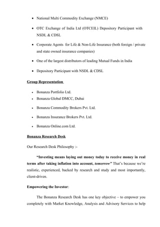 • National Multi Commodity Exchange (NMCE)
• OTC Exchange of India Ltd (OTCEIL) Depository Participant with
NSDL & CDSL
• Corporate Agents for Life & Non-Life Insurance (both foreign / private
and state owned insurance companies)
• One of the largest distributors of leading Mutual Funds in India
• Depository Participant with NSDL & CDSL
Group Representation
• Bonanza Portfolio Ltd.
• Bonanza Global DMCC, Dubai
• Bonanza Commodity Brokers Pvt. Ltd.
• Bonanza Insurance Brokers Pvt. Ltd.
• Bonanza Online.com Ltd.
Bonanza Research Desk
Our Research Desk Philosophy :-
“Investing means laying out money today to receive money in real
terms after taking inflation into account, tomorrow” That’s because we’re
realistic, experienced, backed by research and study and most importantly,
client-driven.
Empowering the Investor:
The Bonanza Research Desk has one key objective – to empower you
completely with Market Knowledge, Analysis and Advisory Services to help
 