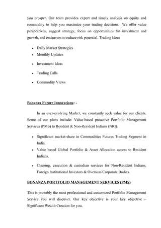 you prosper. Our team provides expert and timely analysis on equity and
commodity to help you maximize your trading decisions. We offer value
perspectives, suggest strategy, focus on opportunities for investment and
growth, and endeavors to reduce risk potential. Trading Ideas
• Daily Market Strategies
• Monthly Updates
• Investment Ideas
• Trading Calls
• Commodity Views
Bonanza Future Innovations: -
In an ever-evolving Market, we constantly seek value for our clients.
Some of our plans include: Value-based proactive Portfolio Management
Services (PMS) to Resident & Non-Resident Indians (NRI).
• Significant market-share in Commodities Futures Trading Segment in
India.
• Value based Global Portfolio & Asset Allocation access to Resident
Indians.
• Clearing, execution & custodian services for Non-Resident Indians,
Foreign Institutional Investors & Overseas Corporate Bodies.
BONANZA PORTFOLIO MANAGEMENT SERVICES (PMS)
This is probably the most professional and customized Portfolio Management
Service you will discover. Our key objective is your key objective –
Significant Wealth Creation for you.
 