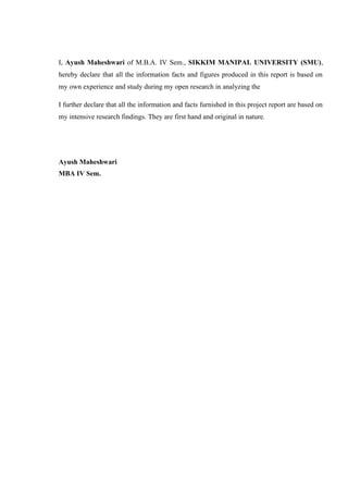 I, Ayush Maheshwari of M.B.A. IV Sem., SIKKIM MANIPAL UNIVERSITY (SMU),
hereby declare that all the information facts and figures produced in this report is based on
my own experience and study during my open research in analyzing the
I further declare that all the information and facts furnished in this project report are based on
my intensive research findings. They are first hand and original in nature.
Ayush Maheshwari
MBA IV Sem.
 