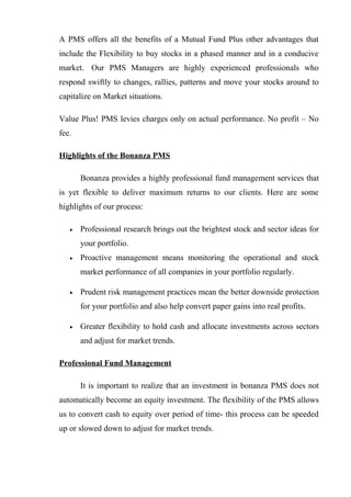 A PMS offers all the benefits of a Mutual Fund Plus other advantages that
include the Flexibility to buy stocks in a phased manner and in a conducive
market. Our PMS Managers are highly experienced professionals who
respond swiftly to changes, rallies, patterns and move your stocks around to
capitalize on Market situations.
Value Plus! PMS levies charges only on actual performance. No profit – No
fee.
Highlights of the Bonanza PMS
Bonanza provides a highly professional fund management services that
is yet flexible to deliver maximum returns to our clients. Here are some
highlights of our process:
• Professional research brings out the brightest stock and sector ideas for
your portfolio.
• Proactive management means monitoring the operational and stock
market performance of all companies in your portfolio regularly.
• Prudent risk management practices mean the better downside protection
for your portfolio and also help convert paper gains into real profits.
• Greater flexibility to hold cash and allocate investments across sectors
and adjust for market trends.
Professional Fund Management
It is important to realize that an investment in bonanza PMS does not
automatically become an equity investment. The flexibility of the PMS allows
us to convert cash to equity over period of time- this process can be speeded
up or slowed down to adjust for market trends.
 