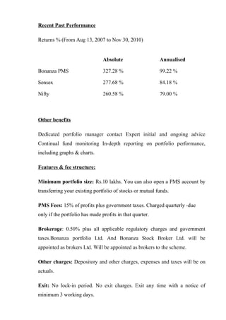 Recent Past Performance
Returns % (From Aug 13, 2007 to Nov 30, 2010)
Absolute Annualised
Bonanza PMS 327.28 % 99.22 %
Sensex 277.68 % 84.18 %
Nifty 260.58 % 79.00 %
Other benefits
Dedicated portfolio manager contact Expert initial and ongoing advice
Continual fund monitoring In-depth reporting on portfolio performance,
including graphs & charts.
Features & fee structure:
Minimum portfolio size: Rs.10 lakhs. You can also open a PMS account by
transferring your existing portfolio of stocks or mutual funds.
PMS Fees: 15% of profits plus government taxes. Charged quarterly -due
only if the portfolio has made profits in that quarter.
Brokerage: 0.50% plus all applicable regulatory charges and government
taxes.Bonanza portfolio Ltd. And Bonanza Stock Broker Ltd. will be
appointed as brokers Ltd. Will be appointed as brokers to the scheme.
Other charges: Depository and other charges, expenses and taxes will be on
actuals.
Exit: No lock-in period. No exit charges. Exit any time with a notice of
minimum 3 working days.
 