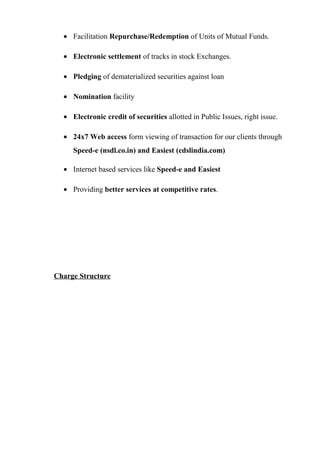 • Facilitation Repurchase/Redemption of Units of Mutual Funds.
• Electronic settlement of tracks in stock Exchanges.
• Pledging of dematerialized securities against loan
• Nomination facility
• Electronic credit of securities allotted in Public Issues, right issue.
• 24x7 Web access form viewing of transaction for our clients through
Speed-e (nsdl.co.in) and Easiest (cdslindia.com)
• Internet based services like Speed-e and Easiest
• Providing better services at competitive rates.
Charge Structure
 