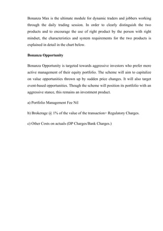 Bonanza Max is the ultimate module for dynamic traders and jobbers working
through the daily trading session. In order to clearly distinguish the two
products and to encourage the use of right product by the person with right
mindset, the characteristics and system requirements for the two products is
explained in detail in the chart below.
Bonanza Opportunity
Bonanza Opportunity is targeted towards aggressive investors who prefer more
active management of their equity portfolio. The scheme will aim to capitalize
on value opportunities thrown up by sudden price changes. It will also target
event-based opportunities. Though the scheme will position its portfolio with an
aggressive stance, this remains an investment product.
a) Portfolio Management Fee Nil
b) Brokerage @ 1% of the value of the transaction+ Regulatory Charges.
c) Other Costs on actuals (DP Charges/Bank Charges.)
 