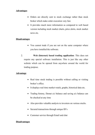 Advantages
• Orders are directly sent to stock exchange rather than stock
broker which make order execution very fast.
• It provides much more information as compared to web based
version including stock market charts, price alerts, stock market
news etc.
Disadvantages
• You cannot trade if you are not on the same computer where
you have installed the software.
2. Web (Internet) based trading application: This does not
require any special software installation. This is just like any other
website which can be opened from anywhere around the world for
trading purpose.
Advantage
• Real time stock trading is possible without calling or visiting
broker’s office.
• It displays real time market watch, graphs, historical data etc.
• Trading history, Demat a/c balance and saving a/c balance can
be checked at any time
• Also provides valuable analysis to investors on various stocks.
• Secured transactions through unique ID’s
• Customer service through Email and chat
Disadvantages
 