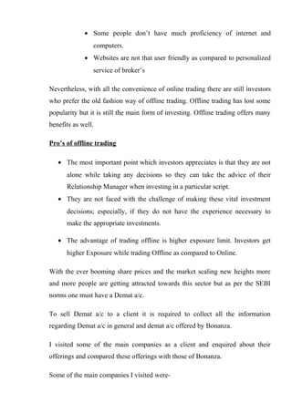 • Some people don’t have much proficiency of internet and
computers.
• Websites are not that user friendly as compared to personalized
service of broker’s
Nevertheless, with all the convenience of online trading there are still investors
who prefer the old fashion way of offline trading. Offline trading has lost some
popularity but it is still the main form of investing. Offline trading offers many
benefits as well.
Pro’s of offline trading
• The most important point which investors appreciates is that they are not
alone while taking any decisions so they can take the advice of their
Relationship Manager when investing in a particular script.
• They are not faced with the challenge of making these vital investment
decisions; especially, if they do not have the experience necessary to
make the appropriate investments.
• The advantage of trading offline is higher exposure limit. Investors get
higher Exposure while trading Offline as compared to Online.
With the ever booming share prices and the market scaling new heights more
and more people are getting attracted towards this sector but as per the SEBI
norms one must have a Demat a/c.
To sell Demat a/c to a client it is required to collect all the information
regarding Demat a/c in general and demat a/c offered by Bonanza.
I visited some of the main companies as a client and enquired about their
offerings and compared these offerings with those of Bonanza.
Some of the main companies I visited were-
 