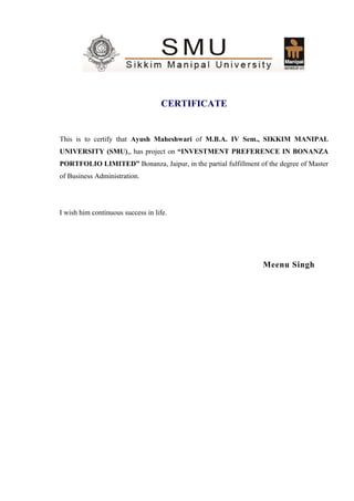 CERTIFICATE
This is to certify that Ayush Maheshwari of M.B.A. IV Sem., SIKKIM MANIPAL
UNIVERSITY (SMU),, has project on “INVESTMENT PREFERENCE IN BONANZA
PORTFOLIO LIMITED” Bonanza, Jaipur, in the partial fulfillment of the degree of Master
of Business Administration.
I wish him continuous success in life.
Meenu Singh
 