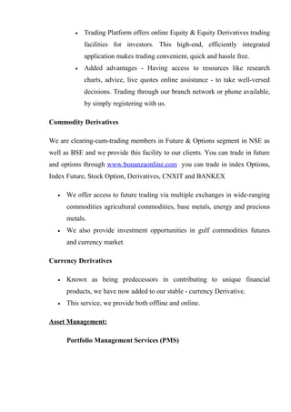 • Trading Platform offers online Equity & Equity Derivatives trading
facilities for investors. This high-end, efficiently integrated
application makes trading convenient, quick and hassle free.
• Added advantages - Having access to resources like research
charts, advice, live quotes online assistance - to take well-versed
decisions. Trading through our branch network or phone available,
by simply registering with us.
Commodity Derivatives
We are clearing-cum-trading members in Future & Options segment in NSE as
well as BSE and we provide this facility to our clients. You can trade in future
and options through www.bonanzaonline.com you can trade in index Options,
Index Future, Stock Option, Derivatives, CNXIT and BANKEX
• We offer access to future trading via multiple exchanges in wide-ranging
commodities agricultural commodities, base metals, energy and precious
metals.
• We also provide investment opportunities in gulf commodities futures
and currency market.
Currency Derivatives
• Known as being predecessors in contributing to unique financial
products, we have now added to our stable - currency Derivative.
• This service, we provide both offline and online.
Asset Management:
Portfolio Management Services (PMS)
 