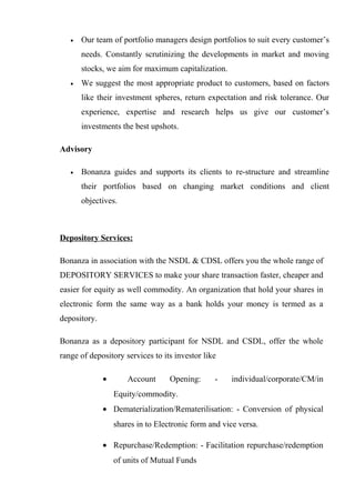 • Our team of portfolio managers design portfolios to suit every customer’s
needs. Constantly scrutinizing the developments in market and moving
stocks, we aim for maximum capitalization.
• We suggest the most appropriate product to customers, based on factors
like their investment spheres, return expectation and risk tolerance. Our
experience, expertise and research helps us give our customer’s
investments the best upshots.
Advisory
• Bonanza guides and supports its clients to re-structure and streamline
their portfolios based on changing market conditions and client
objectives.
Depository Services:
Bonanza in association with the NSDL & CDSL offers you the whole range of
DEPOSITORY SERVICES to make your share transaction faster, cheaper and
easier for equity as well commodity. An organization that hold your shares in
electronic form the same way as a bank holds your money is termed as a
depository.
Bonanza as a depository participant for NSDL and CSDL, offer the whole
range of depository services to its investor like
• Account Opening: - individual/corporate/CM/in
Equity/commodity.
• Dematerialization/Rematerilisation: - Conversion of physical
shares in to Electronic form and vice versa.
• Repurchase/Redemption: - Facilitation repurchase/redemption
of units of Mutual Funds
 