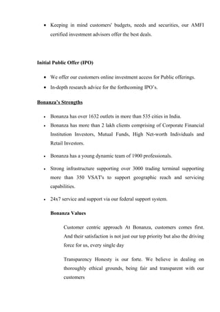 • Keeping in mind customers' budgets, needs and securities, our AMFI
certified investment advisors offer the best deals.
Initial Public Offer (IPO)
• We offer our customers online investment access for Public offerings.
• In-depth research advice for the forthcoming IPO’s.
Bonanza’s Strengths
• Bonanza has over 1632 outlets in more than 535 cities in India.
• Bonanza has more than 2 lakh clients comprising of Corporate Financial
Institution Investors, Mutual Funds, High Net-worth Individuals and
Retail Investors.
• Bonanza has a young dynamic team of 1900 professionals.
• Strong infrastructure supporting over 3000 trading terminal supporting
more than 350 VSAT's to support geographic reach and servicing
capabilities.
• 24x7 service and support via our federal support system.
Bonanza Values
Customer centric approach At Bonanza, customers comes first.
And their satisfaction is not just our top priority but also the driving
force for us, every single day
Transparency Honesty is our forte. We believe in dealing on
thoroughly ethical grounds, being fair and transparent with our
customers
 