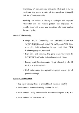 Meritocracy We recognize and appreciate efforts put in by our
employees. And we, as a matter of fact, reward and distinguish
each one of them, ceaselessly.
Solidarity we believe in sharing a forthright and respectful
relationship with our business partners and employees. We
consider them both as our team associates, who work together.
Succeed together
Bonanza’s Technology
• Single VSAT Connectivity for NSE/BSE/F&O/NCDEX
/MCX/MCX-SX through Virtual Private Network (VPN) Other
connectivity links to branches through Leased Lines, ISDN,
Radio Frequency and Broadband.
• High Speed and Streaming live quote access via Internet for
NCDEX/MCX/MCX-SX for branches and retail clients.
• Internet based Depository access (Speed-e/Easiest) to offer DP
services to Retail investors.
• 24x7 online access to a centralized support structure for all
products offerings.
Bonanza’s Achievement
• Top Equity Broking House in terms of branch expansion for 2010
• 3rd in terms of Number of Trading Accounts for 2011
• 6th in terms of Trading terminals in for two consecutive years 2010- 2013
• 9th in terms of Sub Brokers for 2012
 