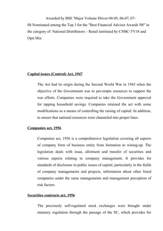 Awarded by BSE 'Major Volume Driver 04-05, 06-07, 07-
08.Nominated among the Top 3 for the "Best Financial Advisor Awards '08" in
the category of National Distributors – Retail instituted by CNBC-TV18 and
Opti Mix
Capital issues (Control) Act, 1947
The Act had its origin during the Second World War in 1943 when the
objective of the Government was to per-empts resources to support the
war efforts. Companies were required to take the Government approval
for tapping household savings. Companies retained the act with some
modifications as a means of controlling the raising of capital. In addition,
to ensure that national resources were channeled into proper lines.
Companies act, 1956
Companies act, 1956 is a comprehensive legislation covering all aspects
of company form of business entity from formation to wining-up. The
legislation deals with issue, allotment and transfer of securities and
various aspects relating to company management. It provides for
standards of disclosure in public issues of capital, particularly in the fields
of company managements and projects, information about other listed
companies under the same managements and management perception of
risk factors.
Securities contracts act, 1956
The preciously self-regulated stock exchanges were brought under
statutory regulation through the passage of the SC, which provides for
 