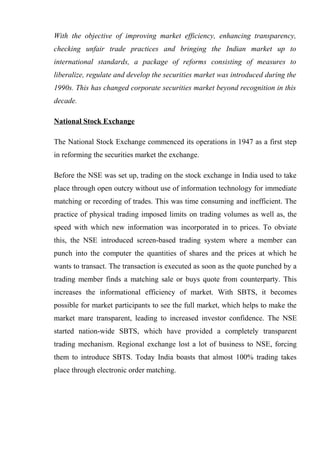 With the objective of improving market efficiency, enhancing transparency,
checking unfair trade practices and bringing the Indian market up to
international standards, a package of reforms consisting of measures to
liberalize, regulate and develop the securities market was introduced during the
1990s. This has changed corporate securities market beyond recognition in this
decade.
National Stock Exchange
The National Stock Exchange commenced its operations in 1947 as a first step
in reforming the securities market the exchange.
Before the NSE was set up, trading on the stock exchange in India used to take
place through open outcry without use of information technology for immediate
matching or recording of trades. This was time consuming and inefficient. The
practice of physical trading imposed limits on trading volumes as well as, the
speed with which new information was incorporated in to prices. To obviate
this, the NSE introduced screen-based trading system where a member can
punch into the computer the quantities of shares and the prices at which he
wants to transact. The transaction is executed as soon as the quote punched by a
trading member finds a matching sale or buys quote from counterparty. This
increases the informational efficiency of market. With SBTS, it becomes
possible for market participants to see the full market, which helps to make the
market mare transparent, leading to increased investor confidence. The NSE
started nation-wide SBTS, which have provided a completely transparent
trading mechanism. Regional exchange lost a lot of business to NSE, forcing
them to introduce SBTS. Today India boasts that almost 100% trading takes
place through electronic order matching.
 