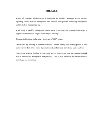 PREFACE
Master of Business Administration is conducted to provide knowledge to the students
regarding various type of management like financial management, marketing management
and production management etc.
MBA being a specific management course there is necessary of practical knowledge to
support other theoretical subject name “Project training”.
The practical training is also a very important of MBA course.
I have done my training in Bonanza Portfolio Limited. During this training period, I have
learned about Back office work, depository work, and security market and sector analysis.
I have come to know that how does security market function and how one can deal in stock
market and how to manage risk and portfolio. Thus, it was beneficial for me in terms of
knowledge and experience.
 