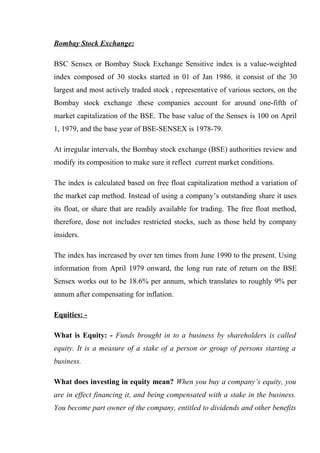 Bombay Stock Exchange:
BSC Sensex or Bombay Stock Exchange Sensitive index is a value-weighted
index composed of 30 stocks started in 01 of Jan 1986. it consist of the 30
largest and most actively traded stock , representative of various sectors, on the
Bombay stock exchange .these companies account for around one-fifth of
market capitalization of the BSE. The base value of the Sensex is 100 on April
1, 1979, and the base year of BSE-SENSEX is 1978-79.
At irregular intervals, the Bombay stock exchange (BSE) authorities review and
modify its composition to make sure it reflect current market conditions.
The index is calculated based on free float capitalization method a variation of
the market cap method. Instead of using a company’s outstanding share it uses
its float, or share that are readily available for trading. The free float method,
therefore, dose not includes restricted stocks, such as those held by company
insiders.
The index has increased by over ten times from June 1990 to the present. Using
information from April 1979 onward, the long run rate of return on the BSE
Sensex works out to be 18.6% per annum, which translates to roughly 9% per
annum after compensating for inflation.
Equities: -
What is Equity: - Funds brought in to a business by shareholders is called
equity. It is a measure of a stake of a person or group of persons starting a
business.
What does investing in equity mean? When you buy a company’s equity, you
are in effect financing it, and being compensated with a stake in the business.
You become part owner of the company, entitled to dividends and other benefits
 