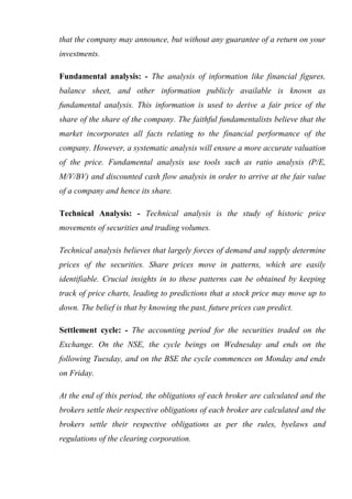 that the company may announce, but without any guarantee of a return on your
investments.
Fundamental analysis: - The analysis of information like financial figures,
balance sheet, and other information publicly available is known as
fundamental analysis. This information is used to derive a fair price of the
share of the share of the company. The faithful fundamentalists believe that the
market incorporates all facts relating to the financial performance of the
company. However, a systematic analysis will ensure a more accurate valuation
of the price. Fundamental analysis use tools such as ratio analysis (P/E,
M/V/BV) and discounted cash flow analysis in order to arrive at the fair value
of a company and hence its share.
Technical Analysis: - Technical analysis is the study of historic price
movements of securities and trading volumes.
Technical analysis believes that largely forces of demand and supply determine
prices of the securities. Share prices move in patterns, which are easily
identifiable. Crucial insights in to these patterns can be obtained by keeping
track of price charts, leading to predictions that a stock price may move up to
down. The belief is that by knowing the past, future prices can predict.
Settlement cycle: - The accounting period for the securities traded on the
Exchange. On the NSE, the cycle beings on Wednesday and ends on the
following Tuesday, and on the BSE the cycle commences on Monday and ends
on Friday.
At the end of this period, the obligations of each broker are calculated and the
brokers settle their respective obligations of each broker are calculated and the
brokers settle their respective obligations as per the rules, byelaws and
regulations of the clearing corporation.
 