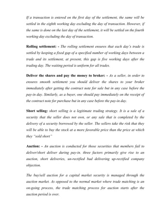 If a transaction is entered on the first day of the settlement, the same will be
settled in the eighth working day excluding the day of transaction. However, if
the same is done on the last day of the settlement, it will be settled on the fourth
working day excluding the day of transaction.
Rolling settlement: - The rolling settlement ensures that each day’s trade is
settled by keeping a fixed gap of a specified number of working days between a
trade and its settlement, at present, this gap is five working days after the
trading day. The waiting period is uniform for all trades.
Deliver the shares and pay the money to broker: - As a seller, in order to
ensures smooth settlement you should deliver the shares to your broker
immediately after getting the contract note for sale but in any case before the
pay-in day. Similarly, as a buyer, one should pay immediately on the receipt of
the contract note for purchase but in any case before the pay-in day.
Short selling: short selling is a legitimate trading strategy. It is a sale of a
security that the seller does not own, or any sale that is completed by the
delivery of a security borrowed by the seller. The sellers take the risk that they
will be able to buy the stock at a more favorable price than the price at which
they “sold short”
Auction: - An auction is conducted for those securities that members fail to
deliver/short deliver during pay-in. three factors primarily give rise to an
auction, short deliveries, un-rectified bad delivering up-rectified company
objection.
The buy/sell auction for a capital market security is managed through the
auction market. As opposed to the normal market where trade matching is an
on-going process, the trade matching process for auction starts after the
auction period is over.
 