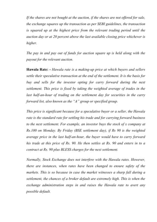 If the shares are not bought at the auction, if the shares are not offered for sale,
the exchange squares up the transaction as per SEBI guidelines, the transaction
is squared up at the highest price from the relevant trading period until the
auction day or at 20 percent above the last available closing price whichever is
higher.
The pay in and pay out of funds for auction square up is held along with the
payout for the relevant auction.
Hawala Rate: - Hawala rate is a making-up price at which buyers and sellers
settle their speculative transaction at the end of the settlement. It is the basis for
buy and sells for the investor opting for carry forward during the next
settlement. This price is fixed by taking the weighted average of trades in the
last half-an-hour of trading on the settlement day for securities in the carry
forward list, also known as the “A” group or specified group.
This price is significant because for a speculative buyer or a seller, the Hawala
rate is the standard rate for settling his trade and for carrying forward business
to the next settlement. For example, an investor buys the stock of x company at
Rs.100 on Monday. By Friday (BSE settlement day), if Rs 90 is the weighted
average price in the last half-an-hour, the buyer would have to carry forward
his trade at this price of Rs. 90. He then settles at Rs. 90 and enters in to a
contract at Rs. 90 plus BLESS charges for the next settlement.
Normally, Stock Exchange does not interfere with the Hawala rates. However,
there are instances, when rates have been changed to ensure safety of the
markets. This is so because in case the market witnesses a sharp fall during a
settlement, the chances of a broker default are extremely high. This is when the
exchange administration steps in and raises the Hawala rate to avert any
possible default.
 
