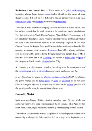 Book-closure and record date: - When shares of a joint stock company
invariably change hands during market trades, identifying the owner of some
shares becomes difficult. So it is difficult to pass on certain benefits (like share
bonus issue, splits and dividend payments) to shareholders.
Therefore, when a joint stock company declares dividends or bonus issues, there
has to be a cut-off date for such benefits to be transferred to the shareholders.
This date is termed as "Book Closure" date or "Record Date". The company will
not handle any transfer of shares requests until the benefits are transferred after
the date. Only shareholders marked in the company's register at the Book
Closure Date or the Record Date would be entitled to receive these benefits. If a
company announces book closure as 1 January, shareholders who as on that day
own the stock will be entitled to the dividend/bonus/split benefit. E.g., If Mr. Y
buys this stock from Mr. X on 2 January, the benefit of bonus issue or splits or
the company will still transfer dividend to Mr. X by.
A company generally announces such a date along with the announcement of
the bonus issue or splits or dividend announcement, as the case may be.
In an efficient market as per the efficient-market hypothesis (EMH) the effect of
the price change due to bonus issue or splits or dividend as on the Book
Closure date gets adjusted in the price of the stock in the market effective with
the opening of the trade floor on the book closure date
Commodity Market
India has a long history of futures trading extending over 125 year , while gold
and silver were widely trade commodities in the 19 century , other Agro product
like Chana , Urad , sugar wheat etc.; were only added recently in most market.
The bull run in commodity markets coupled with the setting up of national level
commodity exchanges in India and has led to a large scale improvement in
 