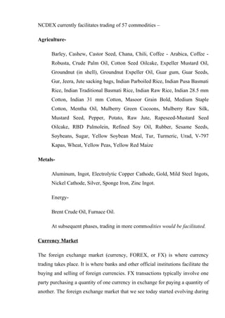 NCDEX currently facilitates trading of 57 commodities –
Agriculture-
Barley, Cashew, Castor Seed, Chana, Chili, Coffee - Arabica, Coffee -
Robusta, Crude Palm Oil, Cotton Seed Oilcake, Expeller Mustard Oil,
Groundnut (in shell), Groundnut Expeller Oil, Guar gum, Guar Seeds,
Gur, Jeera, Jute sacking bags, Indian Parboiled Rice, Indian Pusa Basmati
Rice, Indian Traditional Basmati Rice, Indian Raw Rice, Indian 28.5 mm
Cotton, Indian 31 mm Cotton, Masoor Grain Bold, Medium Staple
Cotton, Mentha Oil, Mulberry Green Cocoons, Mulberry Raw Silk,
Mustard Seed, Pepper, Potato, Raw Jute, Rapeseed-Mustard Seed
Oilcake, RBD Palmolein, Refined Soy Oil, Rubber, Sesame Seeds,
Soybeans, Sugar, Yellow Soybean Meal, Tur, Turmeric, Urad, V-797
Kapas, Wheat, Yellow Peas, Yellow Red Maize
Metals-
Aluminum, Ingot, Electrolytic Copper Cathode, Gold, Mild Steel Ingots,
Nickel Cathode, Silver, Sponge Iron, Zinc Ingot.
Energy-
Brent Crude Oil, Furnace Oil.
At subsequent phases, trading in more commodities would be facilitated.
Currency Market
The foreign exchange market (currency, FOREX, or FX) is where currency
trading takes place. It is where banks and other official institutions facilitate the
buying and selling of foreign currencies. FX transactions typically involve one
party purchasing a quantity of one currency in exchange for paying a quantity of
another. The foreign exchange market that we see today started evolving during
 