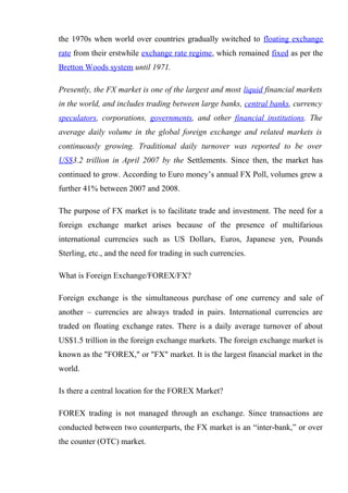 the 1970s when world over countries gradually switched to floating exchange
rate from their erstwhile exchange rate regime, which remained fixed as per the
Bretton Woods system until 1971.
Presently, the FX market is one of the largest and most liquid financial markets
in the world, and includes trading between large banks, central banks, currency
speculators, corporations, governments, and other financial institutions. The
average daily volume in the global foreign exchange and related markets is
continuously growing. Traditional daily turnover was reported to be over
US$3.2 trillion in April 2007 by the Settlements. Since then, the market has
continued to grow. According to Euro money’s annual FX Poll, volumes grew a
further 41% between 2007 and 2008.
The purpose of FX market is to facilitate trade and investment. The need for a
foreign exchange market arises because of the presence of multifarious
international currencies such as US Dollars, Euros, Japanese yen, Pounds
Sterling, etc., and the need for trading in such currencies.
What is Foreign Exchange/FOREX/FX?
Foreign exchange is the simultaneous purchase of one currency and sale of
another – currencies are always traded in pairs. International currencies are
traded on floating exchange rates. There is a daily average turnover of about
US$1.5 trillion in the foreign exchange markets. The foreign exchange market is
known as the "FOREX," or "FX" market. It is the largest financial market in the
world.
Is there a central location for the FOREX Market?
FOREX trading is not managed through an exchange. Since transactions are
conducted between two counterparts, the FX market is an “inter-bank,” or over
the counter (OTC) market.
 