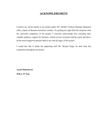 ACKNOWLEDGMENT
I express my sincere thanks to my project guide, Mr. Jitendra Virahyas Manager (Regional
office, Jaipur) of Bonanza Securities Limited., for guiding me right from the inception until
the successful completion of the project. I sincerely acknowledge him extending their
valuable guidance, support for literature, critical reviews of project and the report and above
all the moral support he had provided to me with all stages of this project.
I would also like to thank the supporting staff Mr. Shivpal Singh, for their help and
cooperation throughout our project.
Ayush Maheshwari
M.B.A. IV Sem.
 