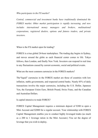 Who participates in the FX market?
Central, commercial and investment banks have traditionally dominated the
FOREX market. Other market participation is rapidly increasing, and now
includes international money managers and brokers, multinational
corporations, registered dealers, options and futures traders, and private
investors.
When is the FX market open for trading?
FOREX is a true global 24-hour marketplace. The trading day begins in Sydney,
and moves around the globe as each financial center comes to life. Tokyo
follows, then London, and finally New York. Investors can respond in real time
to any fluctuations caused by current economic, social and political events.
What are the most common currencies in the FOREX markets?
The“liquid” currencies in the FOREX market are those of countries with low
inflation, stable governments, and respected central banks. Nearly 85% of daily
transactions involve the major currencies, including the U.S. Dollar, Japanese
Yen, the European Union Euro, British Pound, Swiss Franc, and the Canadian
and Australian Dollars.
Is capital intensive to trade FOREX?
FOREX Capital Management requires a minimum deposit of $300 to open a
Mini Account and $2000 for a regular account. Your relationship with FOREX
Capital Management enables you to conduct highly leveraged trades (as much
as a 200 to 1 leverage ration in the Mini Account.) You set the degree of
leverage that you wish to deploy.
 