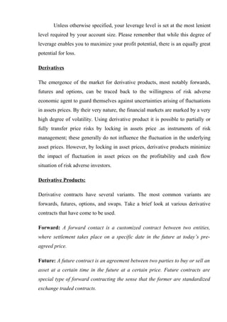 Unless otherwise specified, your leverage level is set at the most lenient
level required by your account size. Please remember that while this degree of
leverage enables you to maximize your profit potential, there is an equally great
potential for loss.
Derivatives
The emergence of the market for derivative products, most notably forwards,
futures and options, can be traced back to the willingness of risk adverse
economic agent to guard themselves against uncertainties arising of fluctuations
in assets prices. By their very nature, the financial markets are marked by a very
high degree of volatility. Using derivative product it is possible to partially or
fully transfer price risks by locking in assets price .as instruments of risk
management; these generally do not influence the fluctuation in the underlying
asset prices. However, by locking in asset prices, derivative products minimize
the impact of fluctuation in asset prices on the profitability and cash flow
situation of risk adverse investors.
Derivative Products:
Derivative contracts have several variants. The most common variants are
forwards, futures, options, and swaps. Take a brief look at various derivative
contracts that have come to be used.
Forward: A forward contact is a customized contract between two entities,
where settlement takes place on a specific date in the future at today’s pre-
agreed price.
Future: A future contract is an agreement between two parties to buy or sell an
asset at a certain time in the future at a certain price. Future contracts are
special type of forward contracting the sense that the former are standardized
exchange traded contracts.
 