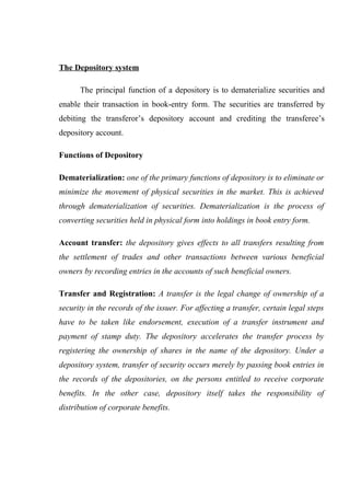 The Depository system
The principal function of a depository is to dematerialize securities and
enable their transaction in book-entry form. The securities are transferred by
debiting the transferor’s depository account and crediting the transferee’s
depository account.
Functions of Depository
Dematerialization: one of the primary functions of depository is to eliminate or
minimize the movement of physical securities in the market. This is achieved
through dematerialization of securities. Dematerialization is the process of
converting securities held in physical form into holdings in book entry form.
Account transfer: the depository gives effects to all transfers resulting from
the settlement of trades and other transactions between various beneficial
owners by recording entries in the accounts of such beneficial owners.
Transfer and Registration: A transfer is the legal change of ownership of a
security in the records of the issuer. For affecting a transfer, certain legal steps
have to be taken like endorsement, execution of a transfer instrument and
payment of stamp duty. The depository accelerates the transfer process by
registering the ownership of shares in the name of the depository. Under a
depository system, transfer of security occurs merely by passing book entries in
the records of the depositories, on the persons entitled to receive corporate
benefits. In the other case, depository itself takes the responsibility of
distribution of corporate benefits.
 