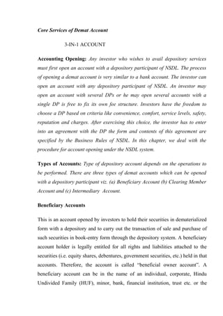 Core Services of Demat Account
3-IN-1 ACCOUNT
Accounting Opening: Any investor who wishes to avail depository services
must first open an account with a depository participant of NSDL. The process
of opening a demat account is very similar to a bank account. The investor can
open an account with any depository participant of NSDL. An investor may
open an account with several DPs or he may open several accounts with a
single DP is free to fix its own fee structure. Investors have the freedom to
choose a DP based on criteria like convenience, comfort, service levels, safety,
reputation and charges. After exercising this choice, the investor has to enter
into an agreement with the DP the form and contents of this agreement are
specified by the Business Rules of NSDL. In this chapter, we deal with the
procedure for account opening under the NSDL system.
Types of Accounts: Type of depository account depends on the operations to
be performed. There are three types of demat accounts which can be opened
with a depository participant viz. (a) Beneficiary Account (b) Clearing Member
Account and (c) Intermediary Account.
Beneficiary Accounts
This is an account opened by investors to hold their securities in dematerialized
form with a depository and to carry out the transaction of sale and purchase of
such securities in book-entry form through the depository system. A beneficiary
account holder is legally entitled for all rights and liabilities attached to the
securities (i.e. equity shares, debentures, government securities, etc.) held in that
accounts. Therefore, the account is called “beneficial owner account”. A
beneficiary account can be in the name of an individual, corporate, Hindu
Undivided Family (HUF), minor, bank, financial institution, trust etc. or the
 