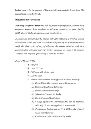 broker himself for the purpose of his personal investments in demat form. The
accounts are opened with DP.
Documents for Verification
Non-body Corporate Investors: For the purpose of verification, all mom-body
corporate investors have to submit the following documents, as prescribed by
SEBI, along with the stipulated account opening form.
A beneficiary account must be opened only after obtaining a proof of identity
and address of the applicant. An authorized official of the participant should
verify the photocopies of any of following documents submitted with their
corresponding originals and put his/her signature on them with remarks
“verified with original” proceeding to open the account.
Proof of Identity (POI)
I. Passport
II. Voter ID Card
III. PAN card with photograph
IV. MAPIN card
V. Identity card/document with applicant’s Photo, issued by
(1). Central/State Government and its Departments
(2). Statutory/Regulatory Authorities
(3). Public Sector Undertakings,
(4). Scheduled Commercial Banks,
(5). Public Financial Institutions,
(6). College affiliated to Universities (this can be treated as
valid only till the time applicant is a student’s),
(7). Professional Bodies such as ICAI, ICWAI, Bar Council
etc. to their Members
(8). Credit cards/Debit cards issued by Banks.
 