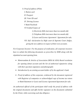 b. Proof of address (POA)
I. Ration card
II. Passport
III. Voter ID card
IV. Driving License
V Bank Passbook
VI Verified Copies of
1) Electricity Bills (not more than two month old)
2) Telephone Bills (not more than two month old)
3) Leave and License Agreement / Agreement for sale.
VII. Self –declaration by High court & Supreme Court Judges,
giving the new address in respect of their own accounts.
For Corporate Investor: For the purpose of verification, all corporate investors
have to submit the following documents as prescribes by SEBI along with the
stipulated account opening form.
• Memorandum & Articles of Association (MOA & AOA) Board resolution
for opening demat account and the list of authorized signatories along
with their specimen signatures and photographs
• Introduction by an existing account holder of by the applicant’s bank.
• Proof of address of the corporate, evidenced by the document registered
with Registrar of companies or acknowledged copy of income tax return
or Bank Statement or Leave and License Agreement/Agreement for sale.
An authorized official of the participant shall verify the proof of address with
the original documents and affix his/her signature on the documents submitted
by the Client, while exercising such due diligence.
 