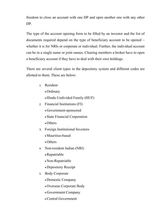 freedom to close an account with one DP and open another one with any other
DP.
The type of the account opening form to be filled by an investor and the list of
documents required depend on the type of beneficiary account to be opened –
whether it is for NRIs or corporate or individual. Further, the individual account
can be in a single name or joint names. Clearing members a broker have to open
a beneficiary account if they have to deal with their own holdings.
There are several client types in the depository system and different codes are
allotted to them. These are below:
1. Resident
• Ordinary
• Hindu Undivided Family (HUF)
2. Financial Institutions (FI)
• Government-sponsored
• State Financial Corporation
• Others
3. Foreign Institutional Investors
• Mauritius-based
• Others
4. Non-resident Indian (NRI)
• Repatriable
• Non-Repatriable
• Depository Receipt
5. Body Corporate
• Domestic Company
• Overseas Corporate Body
• Government Company
• Central Government
 