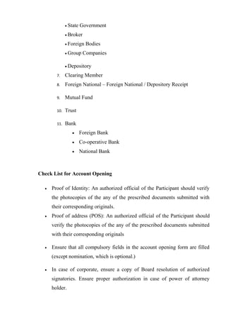 • State Government
• Broker
• Foreign Bodies
• Group Companies
• Depository
7. Clearing Member
8. Foreign National – Foreign National / Depository Receipt
9. Mutual Fund
10. Trust
11. Bank
• Foreign Bank
• Co-operative Bank
• National Bank
Check List for Account Opening
• Proof of Identity: An authorized official of the Participant should verify
the photocopies of the any of the prescribed documents submitted with
their corresponding originals.
• Proof of address (POS): An authorized official of the Participant should
verify the photocopies of the any of the prescribed documents submitted
with their corresponding originals
• Ensure that all compulsory fields in the account opening form are filled
(except nomination, which is optional.)
• In case of corporate, ensure a copy of Board resolution of authorized
signatories. Ensure proper authorization in case of power of attorney
holder.
 