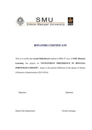 BONAFIDE CERTIFICATE
This is to certify that Ayush Maheshwari student of MBA 4th
sem. of SMU Distance
Learning, has project on “INVESTMENT PREFERENCE IN BONANJA
PORTFOLIO LIMITED”, Jaipur in the partial fulfillment of the degree of Master
of Business Administration (2013-2014).
Signature Signature
Head of the Department Faculty Incharge
 