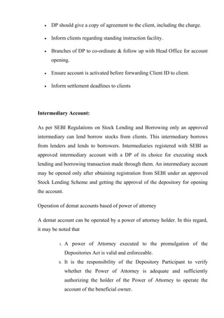 • DP should give a copy of agreement to the client, including the charge.
• Inform clients regarding standing instruction facility.
• Branches of DP to co-ordinate & follow up with Head Office for account
opening.
• Ensure account is activated before forwarding Client ID to client.
• Inform settlement deadlines to clients
Intermediary Account:
As per SEBI Regulations on Stock Lending and Borrowing only an approved
intermediary can lend borrow stocks from clients. This intermediary borrows
from lenders and lends to borrowers. Intermediaries registered with SEBI as
approved intermediary account with a DP of its choice for executing stock
lending and borrowing transaction made through them. An intermediary account
may be opened only after obtaining registration from SEBI under an approved
Stock Lending Scheme and getting the approval of the depository for opening
the account.
Operation of demat accounts based of power of attorney
A demat account can be operated by a power of attorney holder. In this regard,
it may be noted that
i. A power of Attorney executed to the promulgation of the
Depositories Act is valid and enforceable.
ii. It is the responsibility of the Depository Participant to verify
whether the Power of Attorney is adequate and sufficiently
authorizing the holder of the Power of Attorney to operate the
account of the beneficial owner.
 