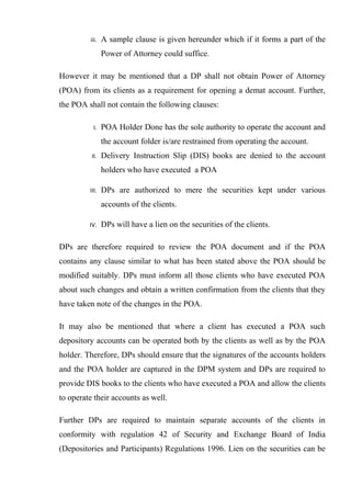 iii. A sample clause is given hereunder which if it forms a part of the
Power of Attorney could suffice.
However it may be mentioned that a DP shall not obtain Power of Attorney
(POA) from its clients as a requirement for opening a demat account. Further,
the POA shall not contain the following clauses:
I. POA Holder Done has the sole authority to operate the account and
the account folder is/are restrained from operating the account.
II. Delivery Instruction Slip (DIS) books are denied to the account
holders who have executed a POA
III. DPs are authorized to mere the securities kept under various
accounts of the clients.
IV. DPs will have a lien on the securities of the clients.
DPs are therefore required to review the POA document and if the POA
contains any clause similar to what has been stated above the POA should be
modified suitably. DPs must inform all those clients who have executed POA
about such changes and obtain a written confirmation from the clients that they
have taken note of the changes in the POA.
It may also be mentioned that where a client has executed a POA such
depository accounts can be operated both by the clients as well as by the POA
holder. Therefore, DPs should ensure that the signatures of the accounts holders
and the POA holder are captured in the DPM system and DPs are required to
provide DIS books to the clients who have executed a POA and allow the clients
to operate their accounts as well.
Further DPs are required to maintain separate accounts of the clients in
conformity with regulation 42 of Security and Exchange Board of India
(Depositories and Participants) Regulations 1996. Lien on the securities can be
 