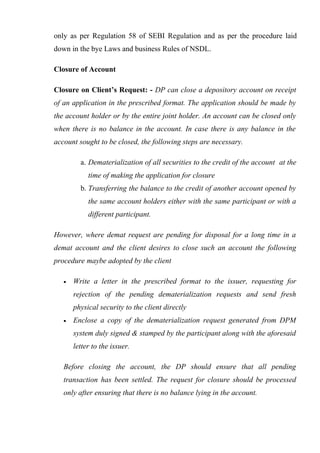 only as per Regulation 58 of SEBI Regulation and as per the procedure laid
down in the bye Laws and business Rules of NSDL.
Closure of Account
Closure on Client’s Request: - DP can close a depository account on receipt
of an application in the prescribed format. The application should be made by
the account holder or by the entire joint holder. An account can be closed only
when there is no balance in the account. In case there is any balance in the
account sought to be closed, the following steps are necessary.
a. Dematerialization of all securities to the credit of the account at the
time of making the application for closure
b. Transferring the balance to the credit of another account opened by
the same account holders either with the same participant or with a
different participant.
However, where demat request are pending for disposal for a long time in a
demat account and the client desires to close such an account the following
procedure maybe adopted by the client
• Write a letter in the prescribed format to the issuer, requesting for
rejection of the pending dematerialization requests and send fresh
physical security to the client directly
• Enclose a copy of the dematerialization request generated from DPM
system duly signed & stamped by the participant along with the aforesaid
letter to the issuer.
Before closing the account, the DP should ensure that all pending
transaction has been settled. The request for closure should be processed
only after ensuring that there is no balance lying in the account.
 