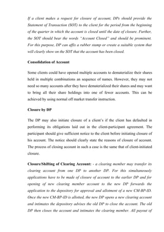 If a client makes a request for closure of account, DPs should provide the
Statement of Transaction (SOT) to the client for the period from the beginning
of the quarter in which the account is closed until the date of closure. Further,
the SOT should bear the words “Account Closed” and should be prominent.
For this purpose, DP can affix a rubber stamp or create a suitable system that
will clearly show on the SOT that the account has been closed.
Consolidation of Account
Some clients could have opened multiple accounts to dematerialize their shares
held in multiple combinations an sequence of names. However, they may not
need so many accounts after they have dematerialized their shares and may want
to bring all their share holdings into one of fewer accounts. This can be
achieved by using normal off market transfer instruction.
Closure by DP
The DP may also initiate closure of a client’s if the client has defaulted in
performing its obligations laid out in the client-participant agreement. The
participant should give sufficient notice to the client before initiating closure of
his account. The notice should clearly state the reasons of closure of account.
The process of closing account in such a case is the same that of client-initiated
closure.
Closure/Shifting of Clearing Account: - a clearing member may transfer its
clearing account from one DP to another DP. For this simultaneously
applications have to be made of closure of account to the earlier DP and for
opening of new clearing member account to the new DP forwards the
application to the depository for approval and allotment of a new CM-BP-ID.
Once the new CM-BP-ID is allotted, the new DP opens a new clearing account
and intimates the depository advises the old DP to close the account. The old
DP then closes the account and intimates the clearing member. All payout of
 