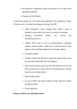 2. On directions of depository made in pursuance of the order of the
appropriate authority
3. Changes in Client Details
A client may change any of the following particulars in the depository system.
All he has to do is to submit the change in writing to the DP.
• Father’s/Husband’s Name (change from father’s name to
husband’s name may be necessary on account of marriage).
• Standing instruction facility, (an investor can
activate/deactivate it).
• Address (both local as well as correspondence), telephone
number, mobile number, clients have to provide proof of new
address while submitting application for change address.
• Occupation details
• Nominee details (the DP has to obtain the required form from
the client duly filled and effect the changes).
• Bank details (clients may revise the bank details given by him
before record date to ensure that the dividend/interest warrants
bear the correct bank details).
• PAN number details
• In case of NRIs, the Reserve Bank of India reference number
and approval date.
• E-mail addresses.
Change of address for individual clients
 