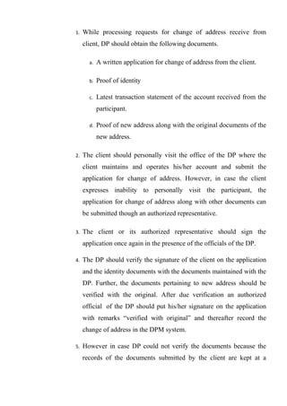 1. While processing requests for change of address receive from
client, DP should obtain the following documents.
a. A written application for change of address from the client.
b. Proof of identity
c. Latest transaction statement of the account received from the
participant.
d. Proof of new address along with the original documents of the
new address.
2. The client should personally visit the office of the DP where the
client maintains and operates his/her account and submit the
application for change of address. However, in case the client
expresses inability to personally visit the participant, the
application for change of address along with other documents can
be submitted though an authorized representative.
3. The client or its authorized representative should sign the
application once again in the presence of the officials of the DP.
4. The DP should verify the signature of the client on the application
and the identity documents with the documents maintained with the
DP. Further, the documents pertaining to new address should be
verified with the original. After due verification an authorized
official of the DP should put his/her signature on the application
with remarks “verified with original” and thereafter record the
change of address in the DPM system.
5. However in case DP could not verify the documents because the
records of the documents submitted by the client are kept at a
 