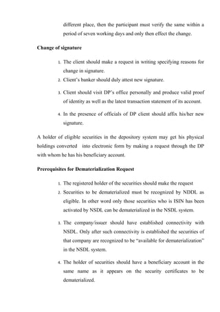 different place, then the participant must verify the same within a
period of seven working days and only then effect the change.
Change of signature
1. The client should make a request in writing specifying reasons for
change in signature.
2. Client’s banker should duly attest new signature.
3. Client should visit DP’s office personally and produce valid proof
of identity as well as the latest transaction statement of its account.
4. In the presence of officials of DP client should affix his/her new
signature.
A holder of eligible securities in the depository system may get his physical
holdings converted into electronic form by making a request through the DP
with whom he has his beneficiary account.
Prerequisites for Dematerialization Request
1. The registered holder of the securities should make the request
2. Securities to be dematerialized must be recognized by NDDL as
eligible. In other word only those securities who is ISIN has been
activated by NSDL can be dematerialized in the NSDL system.
3. The company/issuer should have established connectivity with
NSDL. Only after such connectivity is established the securities of
that company are recognized to be “available for dematerialization”
in the NSDL system.
4. The holder of securities should have a beneficiary account in the
same name as it appears on the security certificates to be
dematerialized.
 