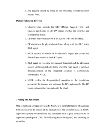 5. The request should be made in the prescribed dematerialization
request form.
Dematerialization Process:
1. Client/investor submits the DRF (Demat Request Form) and
physical certificates to DP. DP checks whether the securities are
available for demat.
2. DP enters the demat request in his system to be sent to NSDL.
3. DP dispatches the physical certificates along with the DRF to the
R&T agent.
4. NSDL records the details of the electronic request the system and
forwards the request to the R&T agent.
5. R&T agent on receiving the physical document and the electronic
request verifies and checks them. Once the R&T agent is satisfied,
dematerialization of the concerned securities is electronically
confirmed to NSDL.
6. NSDL credits the dematerialized securities to the beneficiary
account of the investor and intimates the DP electronically. The DP
issues a statement of transaction to the client
Trading and Settlement
One of the basic services provided by NSDL is to facilitate transfer of securities
from one account to another at the instruction of the account holder. In NSDL
depository system both transferor and transferee have to give instruction to its
depository participants (DPs) for delivering (transferring out) and receiving of
securities.
 