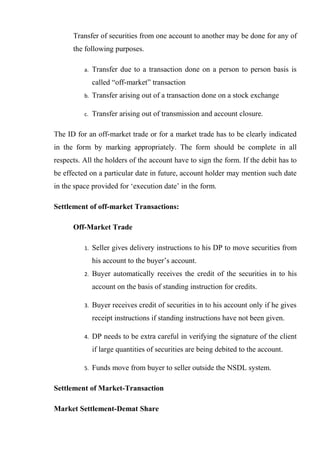 Transfer of securities from one account to another may be done for any of
the following purposes.
a. Transfer due to a transaction done on a person to person basis is
called “off-market” transaction
b. Transfer arising out of a transaction done on a stock exchange
c. Transfer arising out of transmission and account closure.
The ID for an off-market trade or for a market trade has to be clearly indicated
in the form by marking appropriately. The form should be complete in all
respects. All the holders of the account have to sign the form. If the debit has to
be effected on a particular date in future, account holder may mention such date
in the space provided for ‘execution date’ in the form.
Settlement of off-market Transactions:
Off-Market Trade
1. Seller gives delivery instructions to his DP to move securities from
his account to the buyer’s account.
2. Buyer automatically receives the credit of the securities in to his
account on the basis of standing instruction for credits.
3. Buyer receives credit of securities in to his account only if he gives
receipt instructions if standing instructions have not been given.
4. DP needs to be extra careful in verifying the signature of the client
if large quantities of securities are being debited to the account.
5. Funds move from buyer to seller outside the NSDL system.
Settlement of Market-Transaction
Market Settlement-Demat Share
 