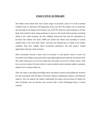 EXECUTIVE SUMMARY
The Indian stock market have seen various stages of economic cycles if we look at market
condition then we find that at the beginning of the year 2013 the market was on cloud nine
(all time high on 10 January 2013) Sensex was 21207.83. However, after reaching its all time
high, it has started to show strong resistance to carry on. The result of the resistance and sharp
slump in the world economy, the bull suddenly turned into bear and all expectations of
investors that market will reach 25000 just turned into dream and according to current
situation that is for away from reality. Investors just shocked due to slump in the market
condition, they have rethink about investment alternatives risk and returns. Capital
appreciation and time value of money.
Since investment become a basic need of everyone so each person wants to secure his
investment and willing to get good returns and capital appreciation upon the investment fund.
This study really gives an overview about how and when we invest in various sectors. That
how can invest money for future safety in various markets such as primary market, secondary
market, Govt. security market etc.
Thus, the study is providing knowledge about investment scenario and guiding the investors
for safe investment with the help of economic analysis, fundamental analysis, and financial
analysis. One can analysis the market, understands the nature and movement of market for
safe investment, and can become wiser investor that is most challenging thing in current
scenario.
 