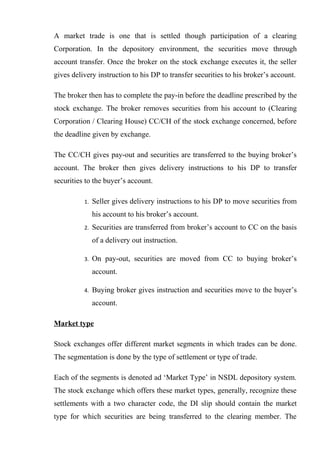 A market trade is one that is settled though participation of a clearing
Corporation. In the depository environment, the securities move through
account transfer. Once the broker on the stock exchange executes it, the seller
gives delivery instruction to his DP to transfer securities to his broker’s account.
The broker then has to complete the pay-in before the deadline prescribed by the
stock exchange. The broker removes securities from his account to (Clearing
Corporation / Clearing House) CC/CH of the stock exchange concerned, before
the deadline given by exchange.
The CC/CH gives pay-out and securities are transferred to the buying broker’s
account. The broker then gives delivery instructions to his DP to transfer
securities to the buyer’s account.
1. Seller gives delivery instructions to his DP to move securities from
his account to his broker’s account.
2. Securities are transferred from broker’s account to CC on the basis
of a delivery out instruction.
3. On pay-out, securities are moved from CC to buying broker’s
account.
4. Buying broker gives instruction and securities move to the buyer’s
account.
Market type
Stock exchanges offer different market segments in which trades can be done.
The segmentation is done by the type of settlement or type of trade.
Each of the segments is denoted ad ‘Market Type’ in NSDL depository system.
The stock exchange which offers these market types, generally, recognize these
settlements with a two character code, the DI slip should contain the market
type for which securities are being transferred to the clearing member. The
 