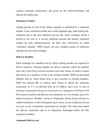 contract note/trade confirmation slip given by the broker/sub-broker will
indicate the market type.
Settlement Number
Trading periods of each of the market segments is identified by a settlement
number. Every settlement number has a trade beginning day, trade-ending day,
settlement pay-in day and settlement pay-out day. Stock exchanges divide a
period of one year in to several settlement periods and allocate settlement
number for each settlement-period. All these days collectively are called
‘settlement calendar’. DPM system will give complete details of settlement
calendar for each stock exchange.
Delivery Deadline
Stock exchange set a deadline time by which clearing member are expected to
deliver securities. Clearing member can deliver securities within the deadline
time only if they have received securities from their clients. In order to ensure
that clients give securities in time to the clearing member, SEBI has prescribed
deadline time by which clients have to give securities to clearing members.
SEBI has advised DPs to instruct their clients to submit the settlement
instructions on T+1 (in physical form up to 4.00p.m. and 6 p.m. in case of
electronic instructions) for pay-in of securities viz.; instruction, CM Pool to CM
Pool account transfers and Delivery-out instruction, etc. For example, pay-in for
trades executed on ‘Monday’ will be on Wednesday. Hence, Client will have to
submit instructions to their Participants (up to 4 p.m. in case of physical and up
to 6 p.m. in case of electronic instructions) on Tuesday. The client must submit
the delivery instruction slip to its Depository Participant before the DPs
acceptance deadline,
Automatic Delivery-out
 