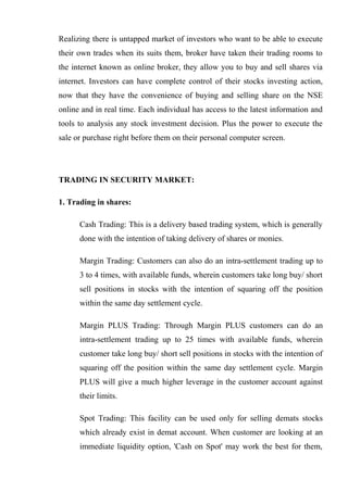 Realizing there is untapped market of investors who want to be able to execute
their own trades when its suits them, broker have taken their trading rooms to
the internet known as online broker, they allow you to buy and sell shares via
internet. Investors can have complete control of their stocks investing action,
now that they have the convenience of buying and selling share on the NSE
online and in real time. Each individual has access to the latest information and
tools to analysis any stock investment decision. Plus the power to execute the
sale or purchase right before them on their personal computer screen.
TRADING IN SECURITY MARKET:
1. Trading in shares:
Cash Trading: This is a delivery based trading system, which is generally
done with the intention of taking delivery of shares or monies.
Margin Trading: Customers can also do an intra-settlement trading up to
3 to 4 times, with available funds, wherein customers take long buy/ short
sell positions in stocks with the intention of squaring off the position
within the same day settlement cycle.
Margin PLUS Trading: Through Margin PLUS customers can do an
intra-settlement trading up to 25 times with available funds, wherein
customer take long buy/ short sell positions in stocks with the intention of
squaring off the position within the same day settlement cycle. Margin
PLUS will give a much higher leverage in the customer account against
their limits.
Spot Trading: This facility can be used only for selling demats stocks
which already exist in demat account. When customer are looking at an
immediate liquidity option, 'Cash on Spot' may work the best for them,
 