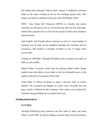 On selling shares through "cash on spot", money is credited to customer
bank a/c the same evening & not on the exchange payout date. This
money can then be withdrawn from any of the ICICIBank ATMs.
BTST : Buy Today Sell Tomorrow (BTST) is a facility that allows
customers to sell shares even on 1st and 2nd day after the buy order date,
without this customer have to wait for the receipt of shares into customers
demat account.
Call Trade®: Call Trade® allows customer to call on a local number in
customer city & trade on the telephone through our Customer Service
Executives. This facility is currently available in over 11 major states
across India.
Trading on NSE/BSE: Through ICICIdirect.com, customer can trade on
NSE as well as BSE.
Market Order: Customer could trade by placing market orders during
market hours that allows you to trade at the best obtainable price in the
market at the time of execution of the order.
Limit Order: It Allows Customer to place a buy/sell order at a price
defined. The execution can happen at a price more favorable than the
price, which is defined by the Customer, limit orders can be placed by
Customer during holidays & non market hours too.
Trading in Derivatives
FUTURES
Through ICICIdirect.com, customer can now trade in index and stock
futures on the NSE. In futures trading, customer takes buy/sell positions
 